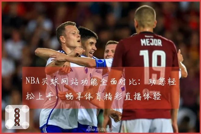 NBA买球网站功能全面对比：助您轻松上手，畅享体育精彩直播体验