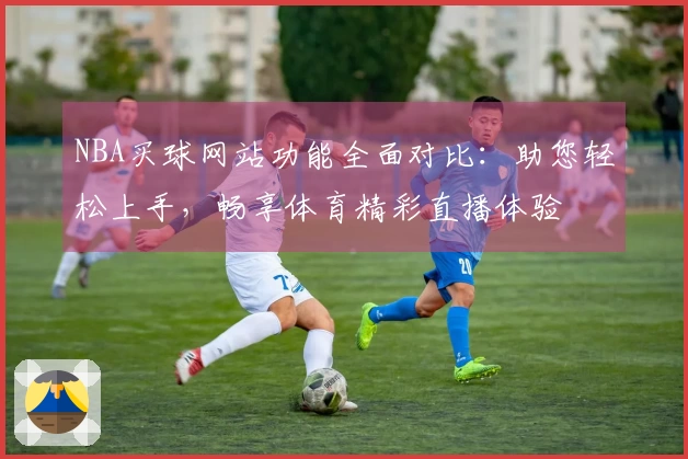 NBA买球网站功能全面对比：助您轻松上手，畅享体育精彩直播体验